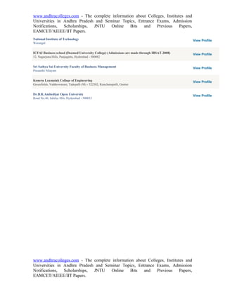 www.andhracolleges.com - The complete information about Colleges, Institutes and
Universities in Andhra Pradesh and Seminar Topics, Entrance Exams, Admission
Notifications,  Scholarships, JNTU    Online   Bits   and    Previous     Papers,
EAMCET/AIEEE/IIT Papers.
National Institute of Technology                                                             View Profile
Warangal


ICFAI Business school (Deemed University College) (Admissions are made through IBSAT-2008)   View Profile
52, Nagarjuna Hills, Punjagutta, Hyderabad - 500082


Sri Sathya Sai University Faculty of Business Management                                     View Profile
Prasanthi Nilayam


Koneru Laxmaiah College of Engineering                                                       View Profile
Greenfields, Vaddeswaram, Tadepalli (M) - 522502, Kunchanapalli, Guntur


Dr.B.R.Ambedkar Open University                                                              View Profile
Road No.46, Jubilee Hils, Hyderabad - 500033




www.andhracolleges.com - The complete information about Colleges, Institutes and
Universities in Andhra Pradesh and Seminar Topics, Entrance Exams, Admission
Notifications,  Scholarships, JNTU    Online   Bits   and    Previous     Papers,
EAMCET/AIEEE/IIT Papers.
 