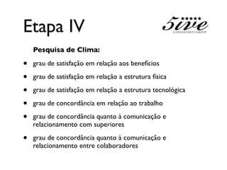 Etapa IV
    Pesquisa de Clima:

•   grau de satisfação em relação aos benefícios

•   grau de satisfação em relação a estrutura física

•   grau de satisfação em relação a estrutura tecnológica

•   grau de concordância em relação ao trabalho

•   grau de concordância quanto à comunicação e
    relacionamento com superiores

•   grau de concordância quanto à comunicação e
    relacionamento entre colaboradores
 
