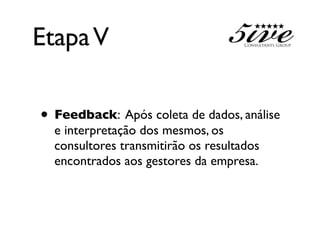 Etapa V

• Feedback: Após coleta de dados, análise
  e interpretação dos mesmos, os
  consultores transmitirão os resultados
  encontrados aos gestores da empresa.
 