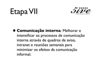 Etapa VII

• Comunicação interna: Melhorar e
  intensiﬁcar os processos de comunicação
  interna através de quadros de aviso,
  intranet e reuniões semanais para
  minimizar os efeitos da comunicação
  informal.
 
