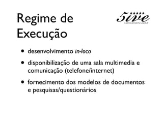 Regime de
Execução
• desenvolvimento in-loco
• disponibilização de uma sala multimedia e
  comunicação (telefone/internet)
• fornecimento dos modelos de documentos
  e pesquisas/questionários
 