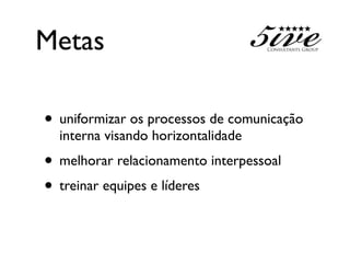 Metas

• uniformizar os processos de comunicação
  interna visando horizontalidade
• melhorar relacionamento interpessoal
• treinar equipes e líderes
 