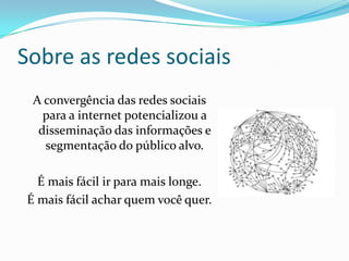 Sobre as redes sociais
A convergência das redes sociais
para a internet potencializou a
disseminação das informações e
segmentação do público alvo.
É mais fácil ir para mais longe.
É mais fácil achar quem você quer.
 