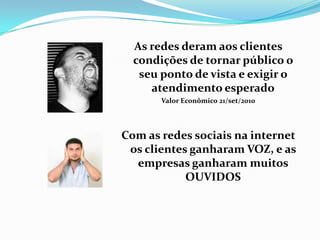 As redes deram aos clientes
condições de tornar público o
seu ponto de vista e exigir o
atendimento esperado
Valor Econômico 21/set/2010
Com as redes sociais na internet
os clientes ganharam VOZ, e as
empresas ganharam muitos
OUVIDOS
 