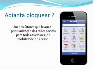 Adianta bloquear ?
Um dos fatores que levou a
popularização das redes sociais
para todas as classes, é a
mobilidade no acesso.
 