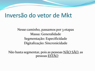 Inversão do vetor de Mkt
Nesse caminho, passamos por 3 etapas
Massa: Generalidade
Segmentação: Especificidade
Digitalização: Sincronicidade
Não basta segmentar, pois as pessoas NÃO SÃO, as
pessoas ESTÃO
 
