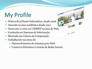 My Profile
 Diretor da eCliente Informática, desde 2006
 Atuando na área acadêmica desde 2002
 Atuou por 12 anos na UNIMEP na área de Web
 Graduado em Sistemas de Informação
 Mestrado em Ciência da Computação
 Trabalhando nas áreas de
 Desenvolvimento de sistemas para Web
 Comércio Eletrônico e Gestão de Redes Sociais
 