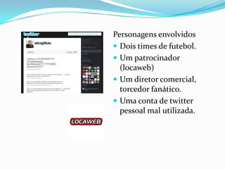 Personagens envolvidos
 Dois times de futebol.
 Um patrocinador
(locaweb)
 Um diretor comercial,
torcedor fanático.
 Uma conta de twitter
pessoal mal utilizada.
 