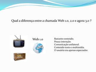 Qual a diferença entre a chamada Web 1.0, 2.0 e agora 3.0 ?
Web 1.0 Bastante conteúdo.
Pouca interação.
Comunicação unilateral.
Conteúdo texto e multimídia.
O usuário era apenas espectador.
 