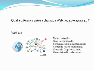 Web 2.0
Muito conteúdo.
Total interatividade.
Comunicação multidimensional.
Conteúdo texto e multimídia.
O usuário faz parte da rede.
Os usuários dão vida a rede.
Qual a diferença entre a chamada Web 1.0, 2.0 e agora 3.0 ?
 