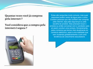Quantas vezes você já comprou
pela internet ?
Você considera que a compra pela
internet é segura ?
Estas são perguntas muito comuns, mas suas
respostas podem variar da água para o vinho.
Existem pessoas que não confiam nas compras
pela internet, seja pela segurança ou pela
escolha do produto. Elas precisam tocar o
produto ou então conversar com o vendedor para
só assim concluir uma compra. Sinceramente,
pelos números que temos visto atualmente do
comércio eletrônico, esta é uma realidade que
vem mudando gradativamente e com uma
tendência de crescimento assustadora.
.
 