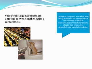 Você acredita que a compra em
uma loja convencional é seguro e
confortável ?
Lembre-se que para ir a uma loja você
tem que andar na rua se sujeitando a
ser assaltado ou então a
inconvenientes como estacionamento,
lotação, filas, entre outros
desconfortos da sociedade moderna.
.
 
