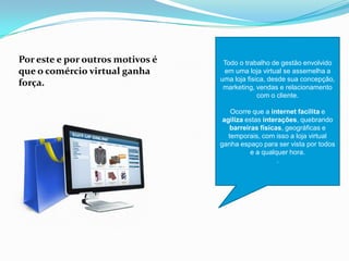 Por este e por outros motivos é
que o comércio virtual ganha
força.
Todo o trabalho de gestão envolvido
em uma loja virtual se assemelha a
uma loja fisica, desde sua concepção,
marketing, vendas e relacionamento
com o cliente.
Ocorre que a internet facilita e
agiliza estas interações, quebrando
barreiras físicas, geográficas e
temporais, com isso a loja virtual
ganha espaço para ser vista por todos
e a qualquer hora.
.
 