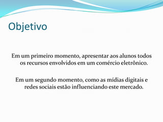 Objetivo
Em um primeiro momento, apresentar aos alunos todos
os recursos envolvidos em um comércio eletrônico.
Em um segundo momento, como as mídias digitais e
redes sociais estão influenciando este mercado.
 