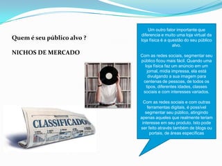 Quem é seu público alvo ?
NICHOS DE MERCADO
Um outro fator importante que
diferencia e muito uma loja virtual da
loja física é a questão do seu público
alvo.
Com as redes sociais, segmentar seu
público ficou mais fácil. Quando uma
loja física faz um anúncio em um
jornal, mídia impressa, ela está
divulgando a sua imagem para
centenas de pessoas, de todos os
tipos, diferentes idades, classes
sociais e com interesses variados.
Com as redes sociais e com outras
ferramentas digitais, é possível
segmentar seu público, atingindo
apenas aqueles que realmente teriam
interesse em seu produto. Isto pode
ser feito através também de blogs ou
portais, de áreas específicas
 