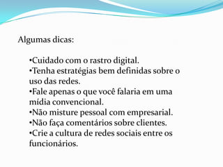 Algumas dicas:
•Cuidado com o rastro digital.
•Tenha estratégias bem definidas sobre o
uso das redes.
•Fale apenas o que você falaria em uma
mídia convencional.
•Não misture pessoal com empresarial.
•Não faça comentários sobre clientes.
•Crie a cultura de redes sociais entre os
funcionários.
 