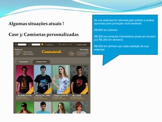 Algumas situações atuais !
Case 3: Camisetas personalizadas
Se sua estampa for adorada pelo público e acabar
aprovada para produção você receberá:
R$ 800 em dinheiro
R$ 500 em produtos Camiseteria (pode ser trocado
por R$ 200 em dinheiro)
R$ 500 em dinheiro por cada reedição da sua
estampa
 