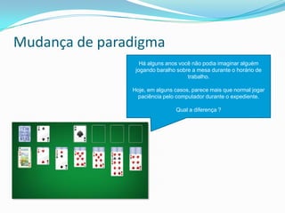 Mudança de paradigma
Há alguns anos você não podia imaginar alguém
jogando baralho sobre a mesa durante o horário de
trabalho.
Hoje, em alguns casos, parece mais que normal jogar
paciência pelo computador durante o expediente.
Qual a diferença ?
 