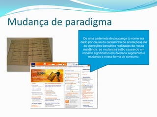 Mudança de paradigma
De uma caderneta de poupança (o nome era
dado por causa do caderninho de anotações) até
as operações bancárias realizadas da nossa
residência: as mudanças estão causando um
impacto significativo em diversos segmentos e
mudando a nossa forma de consumo.
 