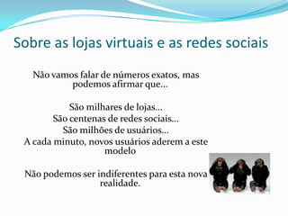 Sobre as lojas virtuais e as redes sociais
Não vamos falar de números exatos, mas
podemos afirmar que...
São milhares de lojas...
São centenas de redes sociais...
São milhões de usuários...
A cada minuto, novos usuários aderem a este
modelo
Não podemos ser indiferentes para esta nova
realidade.
 