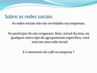 Sobre as redes sociais
As redes sociais não são novidades nas empresas.
Ao participar de um congresso, feira, jornal da área, ou
qualquer outro tipo de agrupamento específico, você
está em uma rede social.
E o momento do café na empresa ?
 