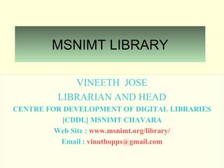 MSNIMT LIBRARY
VINEETH JOSE
LIBRARIAN AND HEAD
CENTRE FOR DEVELOPMENT OF DIGITAL LIBRARIES
[CDDL] MSNIMT CHAVARA
Web Site : www.msnimt.org/library/
Email : vinuthopps@gmail.com
 