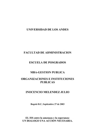 UNIVERSIDAD DE LOS ANDES
FACULTAD DE ADMINISTRACION
ESCUELA DE POSGRADOS
MBA-GESTION PUBLICA
ORGANIZACIONES E INSTITUCIONES
PUBLICAS
INOCENCIO MELENDEZ JULIO
Bogotá D.C; Septiembre 27 de 2003
EL ISS entre la amenaza y la esperanza:
UN DIALOGO UNA ACCION NECESARIA.
 