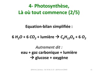4- Photosynthèse,
Là où tout commence (2/5)
Equation-bilan simplifiée :
6 H2O + 6 CO2 + lumière  C6H12O6 + 6 O2
Autrement dit :
eau + gaz carbonique + lumière
 glucose + oxygène
@Michel_Barbeau - 06.78.96.15.33 - @StFlorent18400 12
 