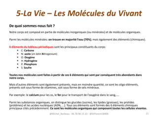 5-La Vie – Les Molécules du Vivant
De quoi sommes-nous fait ?
Notre corps est composé en partie de molécules inorganiques (ou minérales) et de molécules organiques.
Parmi les molécules minérales: on trouve en majorité l'eau (70%), mais également des éléments (chimiques).
6 éléments du tableau périodiques sont les principaux constituants du corps:
 C: Carbone
 N: azote (en latin Nitrogenium)
 O: Oxygène
 H: Hydrogène
 P: Phosphore
 S: Soufre
Toutes nos molécules sont faites à partir de ces 6 éléments qui sont par conséquent très abondants dans
notre corps.
Mais d'autres éléments sont également présents, mais en moindre quantité, ce sont les oligo-éléments,
présents soit sous forme de vitamines, soit sous forme de sels minéraux.
Par exemple: le calcium pour les os, le fer pour le transport de l'oxygène dans le sang,....
Parmi les substances organiques, on distingue les glucides (sucres), les lipides (graisses), les protides
(protéines) et les acides nucléiques (ADN, ...). Tous ces éléments sont formés des 6 éléments chimiques
principaux cités précédemment. Ce sont les molécules organiques qui composent toutes les cellules vivantes.
@Michel_Barbeau - 06.78.96.15.33 - @StFlorent18400 21
 