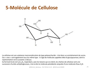 5-Molécule de Cellulose
La cellulose est une substance macromoléculaire de type polysaccharide : c’est donc un enchaînement de sucres.
Ces « oses » sont également tous du même type : il s’agit de molécules appelées bêta-D-glucopyranose, dont la
représentation est la suivante ci-dessus.
Sa formule brute est C6H12O6. Cependant, avec les liaisons qui se créent, les chaînes de cellulose sont une
succession d’unités anhydroglucoses, c’est-à-dire la molécule précédente amputée d’une molécule d’eau H2O.
@Michel_Barbeau - 06.78.96.15.33 - @StFlorent18400 25
 