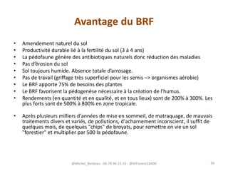 Avantage du BRF
• Amendement naturel du sol
• Productivité durable lié à la fertilité du sol (3 à 4 ans)
• La pédofaune génère des antibiotiques naturels donc réduction des maladies
• Pas d’érosion du sol
• Sol toujours humide. Absence totale d’arrosage.
• Pas de travail (griffage très superficiel pour les semis –> organismes aérobie)
• Le BRF apporte 75% de besoins des plantes
• Le BRF favorisent la pédogenèse nécessaire à la création de l'humus.
• Rendements (en quantité et en qualité, et en tous lieux) sont de 200% à 300%. Les
plus forts sont de 500% à 800% en zone tropicale.
• Après plusieurs milliers d'années de mise en sommeil, de matraquage, de mauvais
traitements divers et variés, de pollutions, d'acharnement inconscient, il suffit de
quelques mois, de quelques "chips" de broyats, pour remettre en vie un sol
"forestier" et multiplier par 500 la pédofaune.
@Michel_Barbeau - 06.78.96.15.33 - @StFlorent18400 39
 