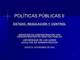 11
POLÍTICAS PÚBLICAS IIPOLÍTICAS PÚBLICAS II
ESTADO, REGULACIÓN Y CONTROLESTADO, REGULACIÓN Y CONTROL
MÁGISTER EN ADMINISTRACIÓN CONMÁGISTER EN ADMINISTRACIÓN CON
CONCENTRACIÓN EN GESTIÓN PÚBLICACONCENTRACIÓN EN GESTIÓN PÚBLICA
UNIVERSIDAD DE LOS ANDESUNIVERSIDAD DE LOS ANDES
FACULTAD DE ADMINISTRACIONFACULTAD DE ADMINISTRACION
BOGOTA, NOVIEMBRE DE 2003BOGOTA, NOVIEMBRE DE 2003
 