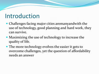 Introduction
 Challenges facing major cities aremanyandwith the
  use of technology, good planning and hard work, they
  can survive.
 Maximizing the use of technology to increase the
  quality of life.
 The more technology evolves the easier it gets to
  overcome challenges, yet the question of affordability
  needs an answer
 