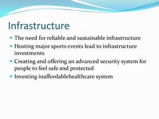 Infrastructure
 The need for reliable and sustainable infrastructure
 Hosting major sports events lead to infrastructure
  investments
 Creating and offering an advanced security system for
  people to feel safe and protected
 Investing inaffordablehealthcare system
 