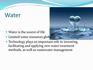 Water

 Water is the source of life
 Limited water resources globally.
 Technology plays an important role in inventing,
  facilitating and applying new water treatment
  methods, as well as wastewater management
 