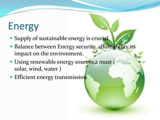 Energy
 Supply of sustainable energy is crucial
 Balance between Energy security, affordability,its
  impact on the environment.
 Using renewable energy sources,a must (
  solar, wind, water )
 Efficient energy transmission
 