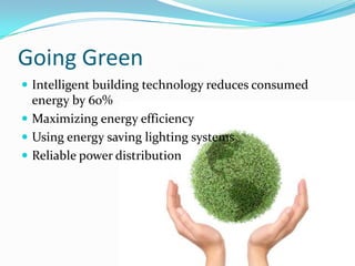 Going Green
 Intelligent building technology reduces consumed
  energy by 60%
 Maximizing energy efficiency
 Using energy saving lighting systems
 Reliable power distribution
 