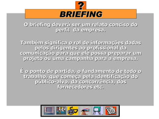BRIEFING ? O briefing deverá ser um relato conciso do perfil  da empresa. Também significa o rol de informações dadas pelos dirigentes ao profissional da comunicação para que ele possa preparar um projeto ou uma campanha para a empresa. É o ponto de partida, o fundamento de todo o trabalho, que começa pela identificação do público-alvo, da concorrência, dos fornecedores etc. 