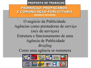 PROMOÇÃO, PROPAGANDA  E COMUNICAÇÃO PUBLICITÁRIA (primeiro encontro) PROPOSTA DE TRABALHO O negócio da Publicidade.  Agências como prestadoras de serviço ( mix  de serviços)  Estrutura e funcionamento de uma  Agência de Publicidade Briefing  Como uma agência se remunera  