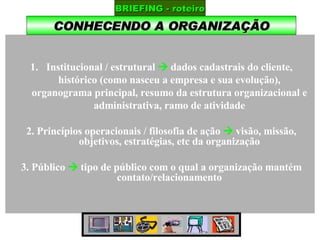 CONHECENDO A ORGANIZAÇÃO BRIEFING - roteiro Institucional / estrutural    dados cadastrais do cliente, histórico (como nasceu a empresa e sua evolução), organograma principal, resumo da estrutura organizacional e administrativa, ramo de atividade 2. Princípios operacionais / filosofia de ação    visão, missão, objetivos, estratégias, etc da organização 3. Público     tipo de público com o qual a organização mantém contato/relacionamento 