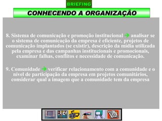 CONHECENDO A ORGANIZAÇÃO BRIEFING 8. Sistema de comunicação e promoção institucional    analisar se o sistema de comunicação da empresa é eficiente, projetos de comunicação implantados (se existir), descrição da mídia utilizada pela empresa e das campanhas institucionais e promocionais, examinar falhas, conflitos e necessidade de comunicação. 9. Comunidade    verificar relacionamento com a comunidade e o nível de participação da empresa em projetos comunitários, considerar qual a imagem que a comunidade tem da empresa 