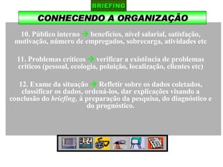 CONHECENDO A ORGANIZAÇÃO BRIEFING 10. Público interno     benefícios, nível salarial, satisfação, motivação, número de empregados, sobrecarga, atividades etc 11. Problemas críticos    verificar a existência de problemas críticos (pessoal, ecologia, poluição, localização, clientes etc) 12. Exame da situação     Refletir sobre os dados coletados, classificar os dados, ordená-los, dar explicações visando a conclusão do  briefing,  à preparação da pesquisa, do diagnóstico e do prognóstico. 