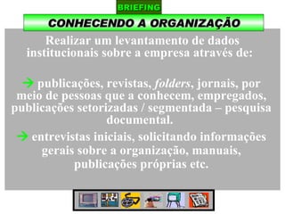 CONHECENDO A ORGANIZAÇÃO BRIEFING Realizar um levantamento de dados institucionais sobre a empresa através de:     publicações, revistas,  folders , jornais, por meio de pessoas que a conhecem, empregados, publicações setorizadas / segmentada – pesquisa documental.     entrevistas iniciais, solicitando informações gerais sobre a organização, manuais, publicações próprias etc. 