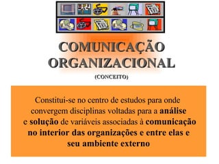 COMUNICAÇÃO ORGANIZACIONAL (CONCEITO) Constitui-se no centro de estudos para onde  convergem disciplinas voltadas para a  análise e  solução  de variáveis associadas à  comunicação no interior das organizações e entre elas e  seu ambiente externo 