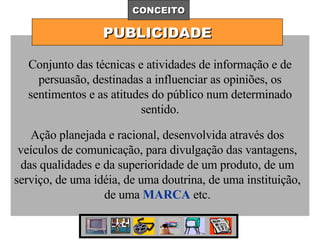 PUBLICIDADE CONCEITO Conjunto das técnicas e atividades de informação e de persuasão, destinadas a influenciar as opiniões, os sentimentos e as atitudes do público num determinado sentido. Ação planejada e racional, desenvolvida através dos veículos de comunicação, para divulgação das vantagens, das qualidades e da superioridade de um produto, de um serviço, de uma idéia, de uma doutrina, de uma instituição, de uma  MARCA  etc. 