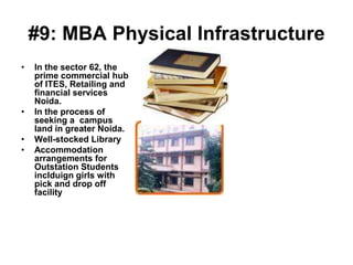 #9: MBA Physical Infrastructure
•   In the sector 62, the
    prime commercial hub
    of ITES, Retailing and
    financial services
    Noida.
•   In the process of
    seeking a campus
    land in greater Noida.
•   Well-stocked Library
•   Accommodation
    arrangements for
    Outstation Students
    inclduign girls with
    pick and drop off
    facility
 