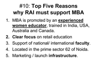 #10: Top Five Reasons
   why RAI must support MBA
1. MBA is promoted by an experienced
   women educator, trained in India, USA,
   Australia and Canada.
2. Clear focus on retail education
3. Support of national/ international faculty.
4. Located in the prime sector 62 of Noida.
5. Marketing / launch infrastructure.
 