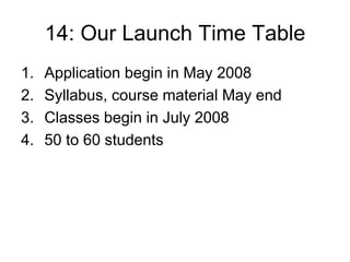 14: Our Launch Time Table
1.   Application begin in May 2008
2.   Syllabus, course material May end
3.   Classes begin in July 2008
4.   50 to 60 students
 
