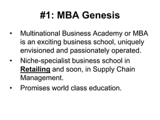#1: MBA Genesis
•   Multinational Business Academy or MBA
    is an exciting business school, uniquely
    envisioned and passionately operated.
•   Niche-specialist business school in
    Retailing and soon, in Supply Chain
    Management.
•   Promises world class education.
 