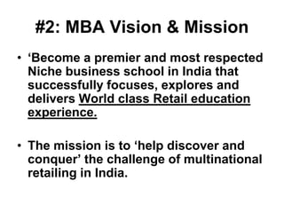 #2: MBA Vision & Mission
• ‘Become a premier and most respected
  Niche business school in India that
  successfully focuses, explores and
  delivers World class Retail education
  experience.

• The mission is to ‘help discover and
  conquer’ the challenge of multinational
  retailing in India.
 